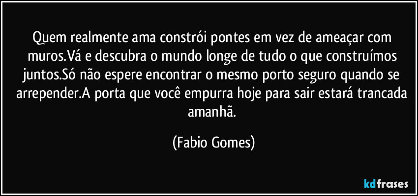 Quem realmente ama constrói pontes em vez de ameaçar com muros.Vá e descubra o mundo longe de tudo o que construímos juntos.Só não espere encontrar o mesmo porto seguro quando se arrepender.A porta que você empurra hoje para sair estará trancada amanhã. (Fabio Gomes)