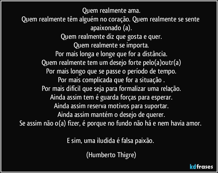 Quem realmente ama.
Quem realmente têm alguém no coração. Quem realmente se sente apaixonado (a).
Quem realmente diz que gosta e quer.
Quem realmente se importa.
Por mais longa e longe que for a distância.
Quem realmente tem um desejo forte pelo(a)outr(a)
Por mais longo que se passe o período de tempo.
Por mais complicada que for a situação .
Por mais difícil que seja para formalizar uma relação.
Ainda assim tem é guarda forças para esperar.
Ainda assim reserva motivos para suportar.
Ainda assim mantém o desejo de querer.
Se assim não o(a) fizer, é porque no fundo não há e nem havia amor. 
E sim, uma iludida é falsa paixão. (Humberto Thigre)