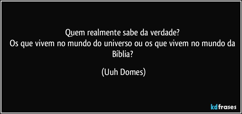 Quem realmente sabe da verdade? 
Os que vivem no mundo do universo ou os que vivem no mundo da Bíblia? (Uuh Domes)