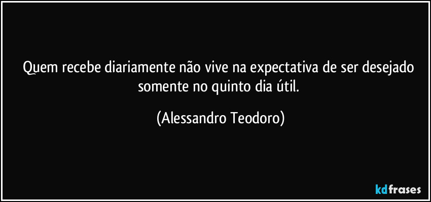 Quem recebe diariamente não vive na expectativa de ser desejado somente no quinto dia útil. (Alessandro Teodoro)