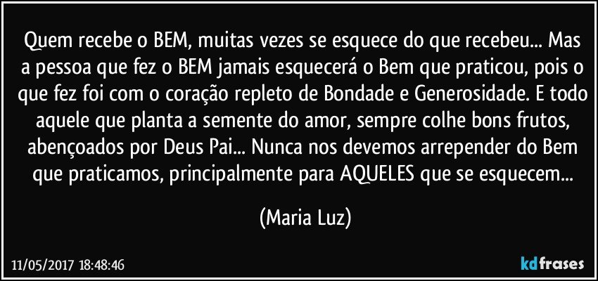 Quem recebe o BEM, muitas vezes se esquece do que recebeu... Mas a pessoa que fez o BEM jamais esquecerá o Bem que praticou, pois o que fez foi com o coração repleto de Bondade e Generosidade. E todo aquele que planta a semente do amor, sempre colhe bons frutos, abençoados por Deus Pai... Nunca nos devemos arrepender do Bem que praticamos, principalmente para AQUELES que se esquecem... (Maria Luz)