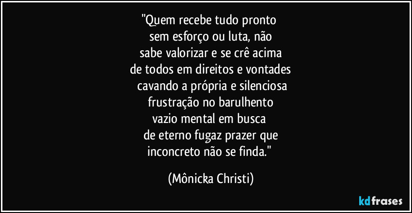 "Quem recebe tudo pronto 
sem esforço ou luta, não
 sabe valorizar e se crê acima 
de todos em direitos e vontades
 cavando a própria e silenciosa
 frustração no barulhento 
vazio mental em busca 
de eterno fugaz prazer que
inconcreto não se finda." (Mônicka Christi)