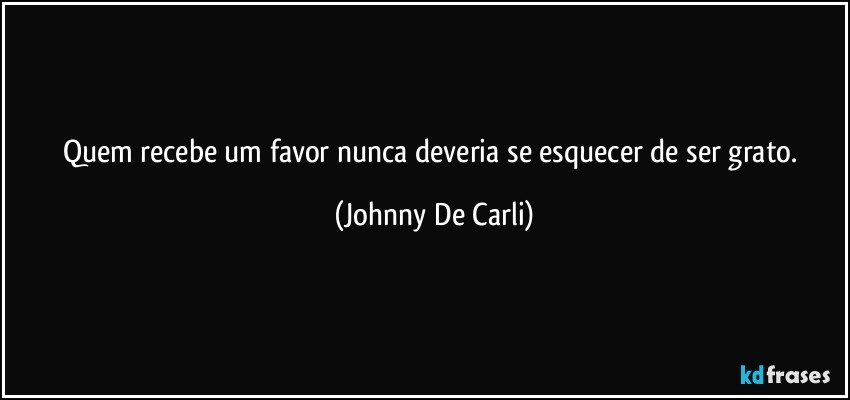 Quem recebe um favor nunca deveria se esquecer de ser grato. (Johnny De Carli)