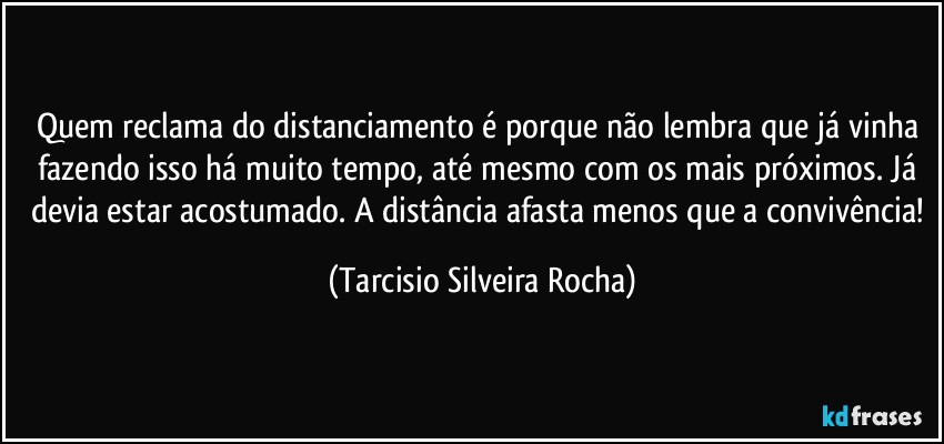 Quem reclama do distanciamento é porque não lembra que já vinha fazendo isso há muito tempo, até mesmo com os mais próximos. Já devia estar acostumado. A distância afasta menos que a convivência! (Tarcisio Silveira Rocha)