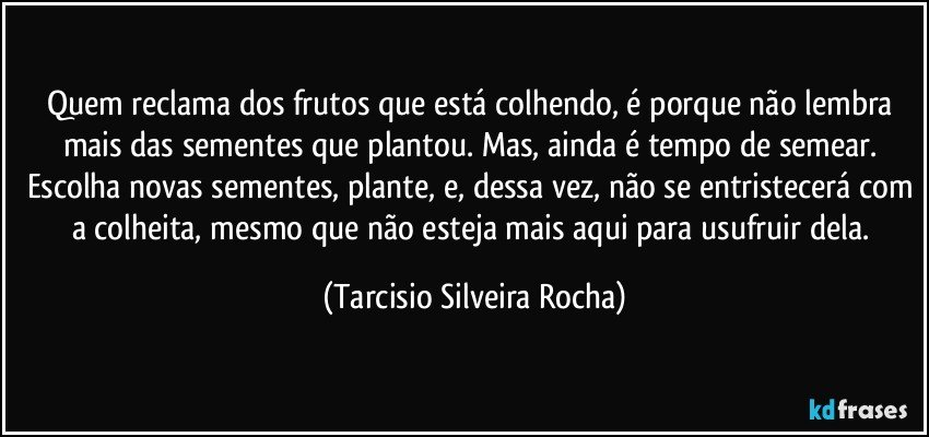 Quem reclama dos frutos que está colhendo, é porque não lembra mais das sementes que plantou. Mas, ainda é tempo de semear. Escolha novas sementes, plante, e, dessa vez, não se entristecerá com a colheita, mesmo que não esteja mais aqui para usufruir dela. (Tarcisio Silveira Rocha)