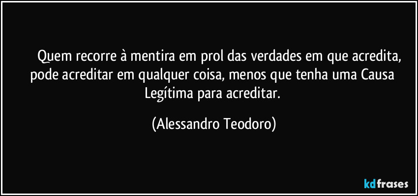 ⁠⁠⁠⁠Quem recorre à mentira em prol das verdades em que acredita, pode acreditar em qualquer coisa, menos que tenha uma Causa Legítima para acreditar. (Alessandro Teodoro)