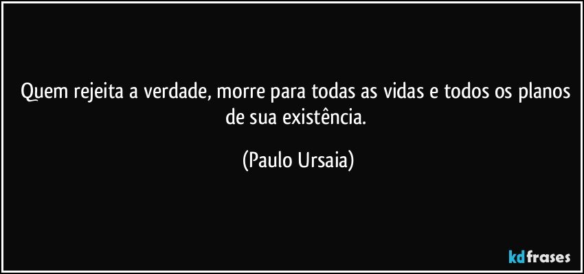 Quem rejeita a verdade, morre para todas as vidas e todos os planos de sua existência. (Paulo Ursaia)