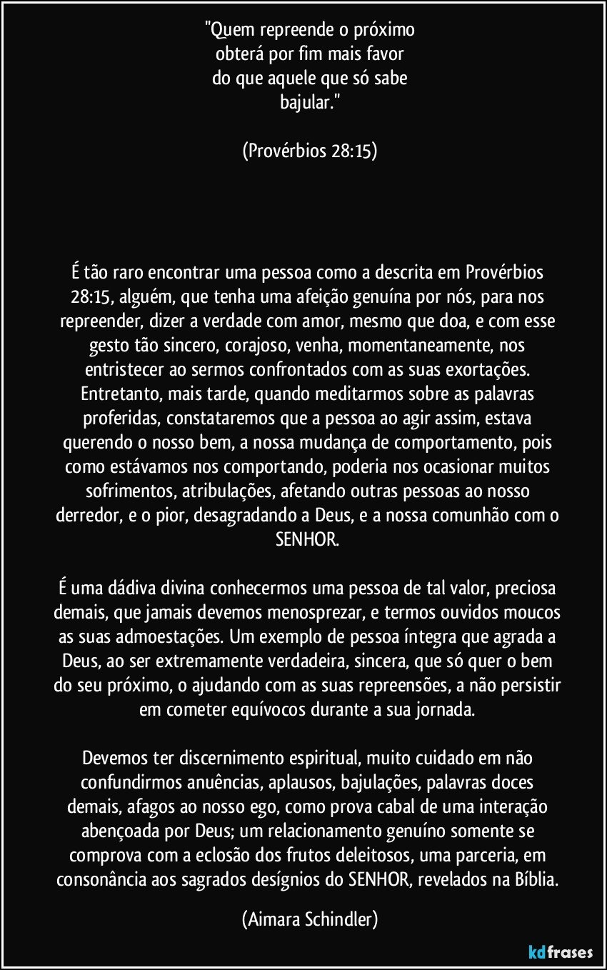 ''Quem repreende o próximo
obterá por fim mais favor
do que aquele que só sabe
bajular.''

(Provérbios 28:15)




É tão raro encontrar uma pessoa como a descrita em Provérbios 28:15, alguém, que tenha uma afeição genuína por nós, para nos repreender, dizer a verdade com amor, mesmo que doa, e com esse gesto tão sincero, corajoso, venha, momentaneamente, nos entristecer ao sermos confrontados com as suas exortações. Entretanto, mais tarde, quando meditarmos sobre as palavras proferidas, constataremos que a pessoa ao agir assim, estava querendo o nosso bem, a nossa mudança de comportamento, pois como estávamos nos comportando, poderia nos ocasionar muitos sofrimentos, atribulações, afetando outras pessoas ao nosso derredor, e o pior, desagradando a Deus, e a nossa comunhão com o SENHOR.  

É uma dádiva divina conhecermos uma pessoa de tal valor, preciosa demais, que jamais devemos menosprezar, e termos ouvidos moucos as suas admoestações. Um exemplo de pessoa íntegra que agrada a Deus, ao ser extremamente verdadeira, sincera, que só quer o bem do seu próximo, o ajudando com as suas repreensões, a não persistir em cometer equívocos durante a sua jornada. 

Devemos ter discernimento espiritual, muito cuidado em não confundirmos anuências, aplausos, bajulações, palavras doces demais, afagos ao nosso ego, como prova cabal de uma interação abençoada por Deus; um relacionamento genuíno somente se comprova com a eclosão dos frutos deleitosos, uma parceria, em consonância aos  sagrados desígnios do SENHOR, revelados na Bíblia. (Aimara Schindler)