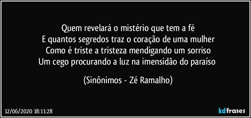 Quem revelará o mistério que tem a fé
E quantos segredos traz o coração de uma mulher
Como é triste a tristeza mendigando um sorriso
Um cego procurando a luz na imensidão do paraíso (Sinônimos - Zé Ramalho)