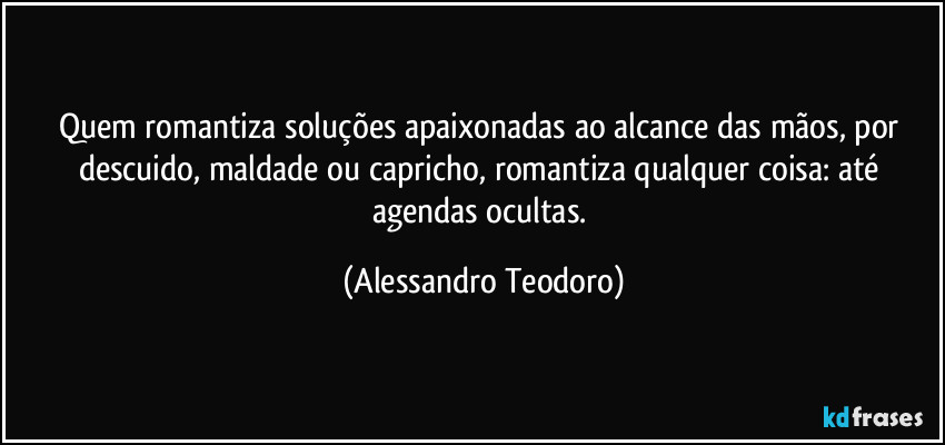 Quem romantiza soluções apaixonadas ao alcance das mãos, por descuido, maldade ou capricho, romantiza qualquer coisa: até agendas ocultas. (Alessandro Teodoro)