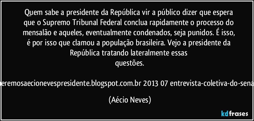 Quem sabe a presidente da República vir a público dizer que espera que o Supremo Tribunal Federal conclua rapidamente o processo do mensalão e aqueles, eventualmente condenados, seja punidos. É isso, é por isso que clamou a população brasileira. Vejo a presidente da República tratando lateralmente essas questões.

http://www.queremosaecionevespresidente.blogspot.com.br/2013/07/entrevista-coletiva-do-senador-aecio.html (Aécio Neves)