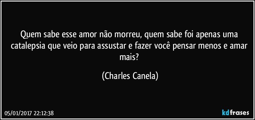 Quem sabe esse amor não morreu, quem sabe foi apenas uma catalepsia que veio para assustar e fazer você pensar menos e amar mais? (Charles Canela)