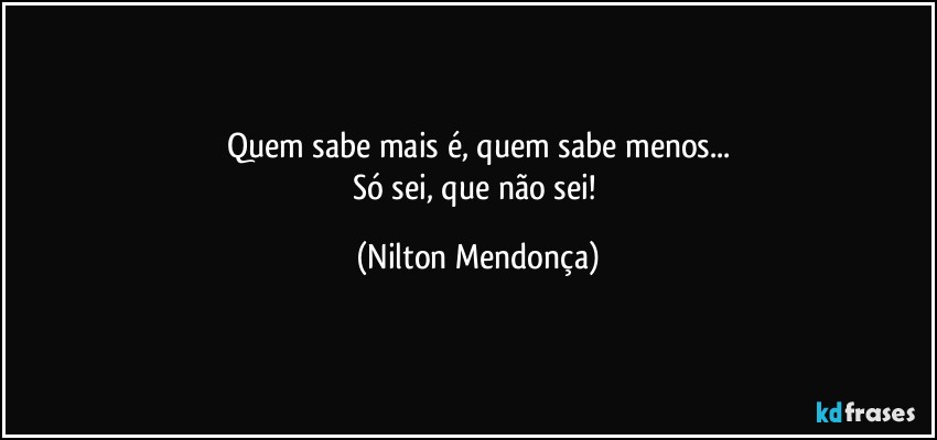 Quem sabe mais é, quem sabe menos...
Só sei, que não sei! (Nilton Mendonça)