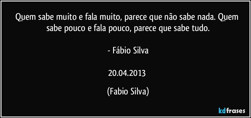 Quem sabe muito e fala muito, parece que não sabe nada. Quem sabe pouco e fala pouco, parece que sabe tudo.

- Fábio Silva

20.04.2013 (Fabio Silva)