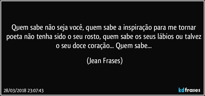 Quem sabe não seja você, quem sabe a inspiração para me tornar poeta não tenha sido o seu rosto, quem sabe os seus lábios ou talvez o seu doce coração... Quem sabe... (Jean Frases)