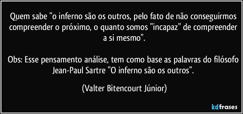 Quem sabe "o inferno são os outros, pelo fato de não conseguirmos compreender o próximo, o quanto somos "incapaz" de compreender a si mesmo".

Obs: Esse pensamento/análise, tem como base as palavras do filósofo Jean-Paul Sartre "O inferno são os outros". (Valter Bitencourt Júnior)