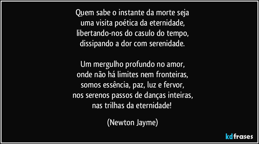 Quem sabe o instante da morte seja
uma visita poética da eternidade,
libertando-nos do casulo do tempo,
dissipando a dor com serenidade.

Um mergulho profundo no amor,
onde não há limites nem fronteiras,
somos essência, paz, luz e fervor,
nos serenos passos de danças inteiras,
nas trilhas da eternidade! (Newton Jayme)