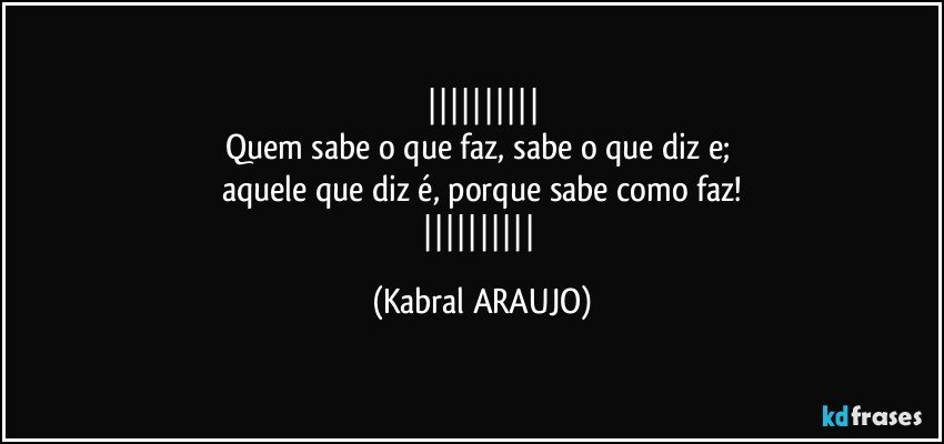 
Quem sabe o que faz, sabe o que diz e; 
aquele que diz é, porque sabe como faz!
 (KABRAL ARAUJO)