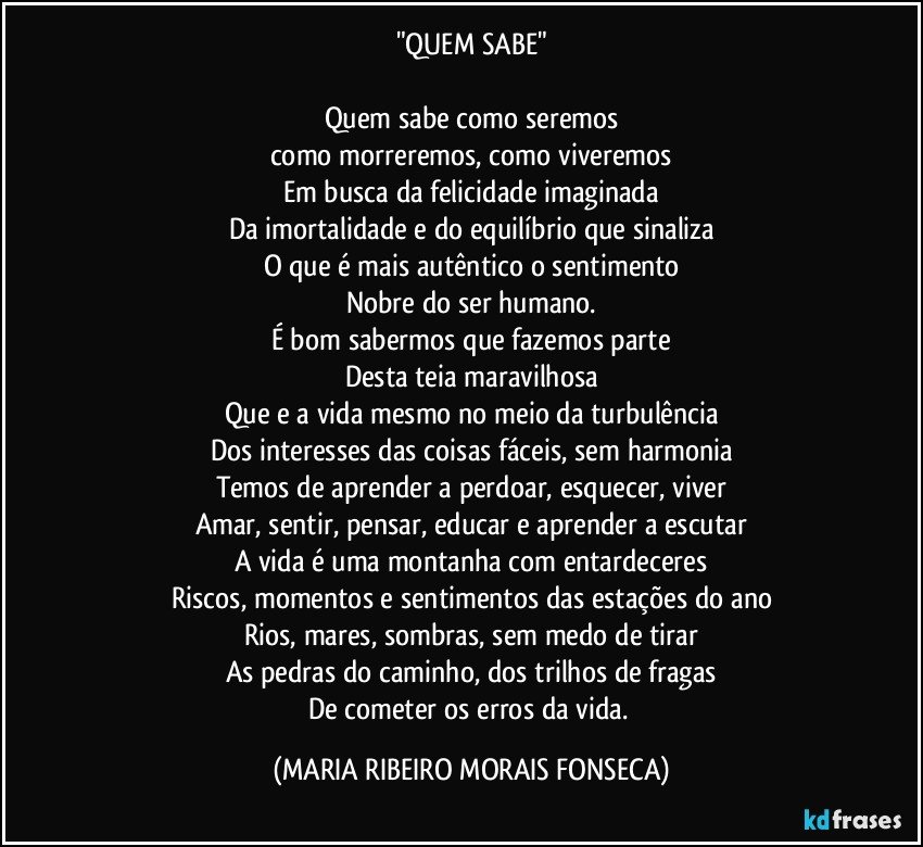 "QUEM SABE"

Quem sabe como seremos
como morreremos, como viveremos
Em busca da felicidade imaginada
Da imortalidade e do equilíbrio que sinaliza
O que é mais autêntico o sentimento
Nobre do ser humano.
É bom sabermos que fazemos parte
Desta teia maravilhosa
Que e a vida mesmo no meio da turbulência
Dos interesses das coisas fáceis, sem harmonia
Temos de aprender a perdoar, esquecer, viver
Amar, sentir, pensar, educar e aprender a escutar
A vida é uma montanha com entardeceres
Riscos, momentos e sentimentos das estações do ano
Rios, mares, sombras, sem medo de tirar
As pedras do caminho, dos trilhos de fragas
De cometer os erros da vida. (MARIA RIBEIRO MORAIS FONSECA)