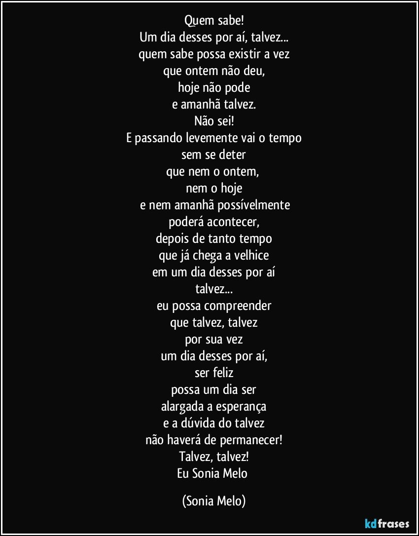 Quem sabe!
Um dia desses por aí, talvez...
quem sabe possa existir a vez
que ontem não deu,
hoje não pode
e amanhã talvez.
Não sei!
E passando levemente vai o tempo
sem se deter
que nem o ontem, 
nem o hoje
 e nem amanhã possívelmente
poderá acontecer,
depois de tanto tempo
que já chega a velhice
em um dia desses por aí
talvez...
eu possa compreender
que talvez, talvez
por sua vez
um dia desses por aí,
ser feliz
possa um dia ser
alargada a esperança
e a dúvida do talvez
não haverá de permanecer!
Talvez, talvez!
Eu Sonia Melo (Sonia Melo)