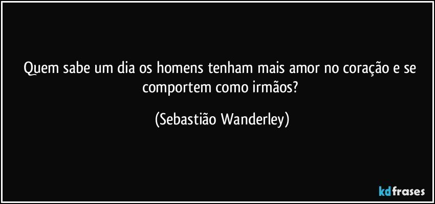 Quem sabe um dia os homens tenham mais amor no coração e se comportem como irmãos? (Sebastião Wanderley)