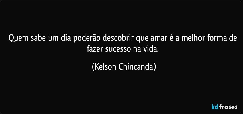 Quem sabe um dia poderão descobrir que amar é a melhor forma de fazer sucesso na vida. (Kelson Chincanda)