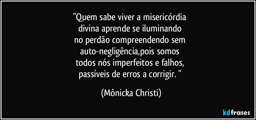"Quem sabe viver a misericórdia 
divina aprende se iluminando 
no perdão compreendendo sem 
auto-negligência,pois somos 
todos nós imperfeitos e falhos, 
passíveis de erros a corrigir. " (Mônicka Christi)