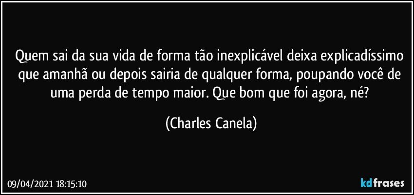 Quem sai da sua vida de forma tão inexplicável deixa explicadíssimo que amanhã ou depois sairia de qualquer forma, poupando você de uma perda de tempo maior. Que bom que foi agora, né? (Charles Canela)