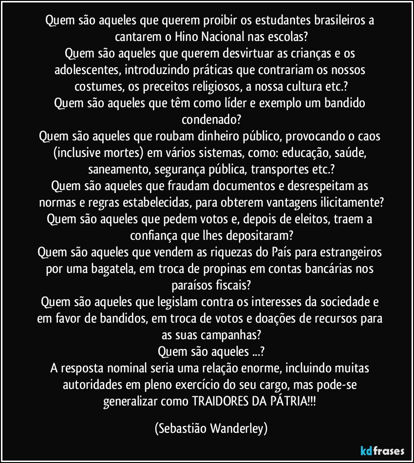 Quem são aqueles que querem proibir os estudantes brasileiros a cantarem o Hino Nacional nas escolas?
Quem são aqueles que querem desvirtuar as crianças e os adolescentes, introduzindo práticas que contrariam os nossos costumes, os preceitos religiosos, a nossa cultura etc.?
Quem são aqueles que têm como líder e exemplo um bandido condenado?
Quem são aqueles que roubam dinheiro público, provocando o caos (inclusive mortes) em vários sistemas, como: educação, saúde, saneamento, segurança pública, transportes etc.?
Quem são aqueles que fraudam documentos e desrespeitam as normas e regras estabelecidas, para obterem vantagens ilicitamente?
Quem são aqueles que pedem votos e, depois de eleitos, traem a confiança que lhes depositaram?
Quem são aqueles que vendem as riquezas do País para estrangeiros por uma bagatela, em troca de propinas em contas bancárias nos paraísos fiscais?
Quem são aqueles que legislam contra os interesses da sociedade e em favor de bandidos, em troca de votos e doações de recursos para as suas campanhas?
Quem são aqueles ...?
A resposta nominal seria uma relação enorme, incluindo muitas autoridades em pleno exercício do seu cargo, mas pode-se generalizar como TRAIDORES DA PÁTRIA!!! (Sebastião Wanderley)