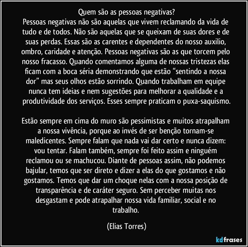 Quem são as pessoas negativas?
Pessoas negativas não são aquelas que vivem reclamando da vida de tudo e de todos. Não são aquelas que se queixam de suas dores e de suas perdas. Essas são as carentes e dependentes do nosso auxilio, ombro, caridade e atenção. Pessoas negativas são as que torcem pelo nosso fracasso. Quando comentamos alguma de nossas tristezas elas ficam com a boca séria demonstrando que estão “sentindo a nossa dor” mas seus olhos estão sorrindo. Quando trabalham em equipe nunca tem ideias e nem sugestões para melhorar a qualidade e a produtividade dos serviços. Esses sempre praticam o puxa-saquismo.

Estão sempre em cima do muro são pessimistas e muitos atrapalham a nossa vivência, porque ao invés de ser benção tornam-se maledicentes. Sempre falam que nada vai dar certo e nunca dizem: vou tentar. Falam também, sempre foi feito assim e ninguém reclamou ou se machucou. Diante de pessoas assim, não podemos bajular, temos que ser direto e dizer a elas do que gostamos e não gostamos. Temos que dar um choque nelas com a nossa posição de transparência e de caráter seguro. Sem perceber muitas nos desgastam e pode atrapalhar nossa vida familiar, social e no trabalho. (Elias Torres)