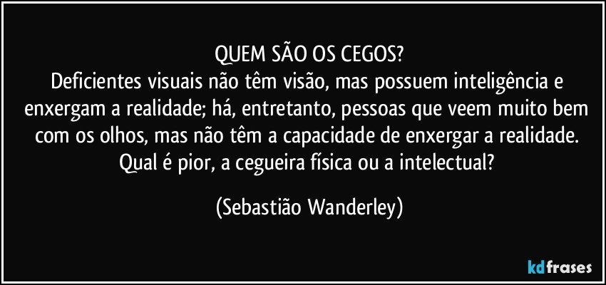 QUEM SÃO OS CEGOS?
Deficientes visuais não têm visão, mas possuem inteligência e enxergam a realidade; há, entretanto, pessoas que veem muito bem com os olhos, mas não têm a capacidade de enxergar a realidade. 
Qual é pior, a cegueira física ou a intelectual? (Sebastião Wanderley)