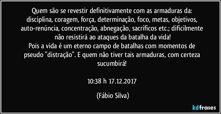 Quem são se revestir definitivamente com as armaduras da: disciplina, coragem, força, determinação, foco, metas, objetivos, auto-renúncia, concentração, abnegação, sacríficos  etc.; dificilmente não resistirá ao ataques da batalha da vida!
Pois a vida é um eterno campo de batalhas com momentos de  pseudo "distração". E quem não tiver tais armaduras,  com certeza sucumbirá! 

10:38 h 17.12.2017 (Fábio Silva)