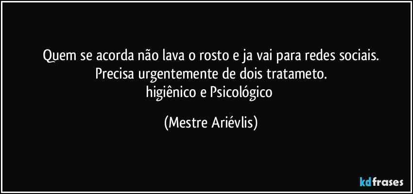 Quem se acorda não lava o rosto e ja vai para redes sociais.
Precisa urgentemente de dois tratameto.
higiênico e Psicológico (Mestre Ariévlis)