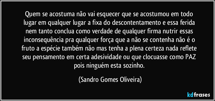 Quem se acostuma não vai esquecer que se acostumou em todo lugar em qualquer lugar a fixa do descontentamento e essa ferida nem tanto conclua como verdade de qualquer firma nutrir essas inconsequência pra qualquer força que a não se contenha não é o fruto a espécie também não mas tenha a plena certeza nada reflete seu pensamento em certa adesividade ou que clocuasse como PAZ pois ninguém esta sozinho. (Sandro Gomes Oliveira)