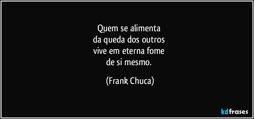 Quem se alimenta 
da queda dos outros 
vive em eterna fome 
de si mesmo. (Frank Chuca)