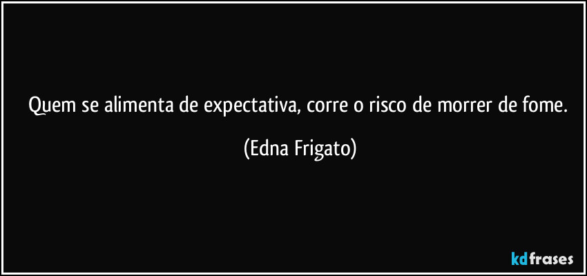 Quem se alimenta de expectativa, corre o risco de morrer de fome. (Edna Frigato)