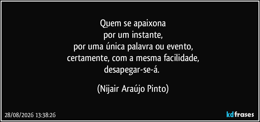 Quem se apaixona
por um instante,
por uma única palavra ou evento,
certamente, com a mesma facilidade,
desapegar-se-á. (Nijair Araújo Pinto)