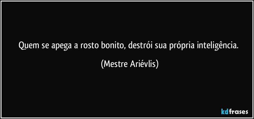 Quem se apega a rosto bonito, destrói sua própria inteligência. (Mestre Ariévlis)