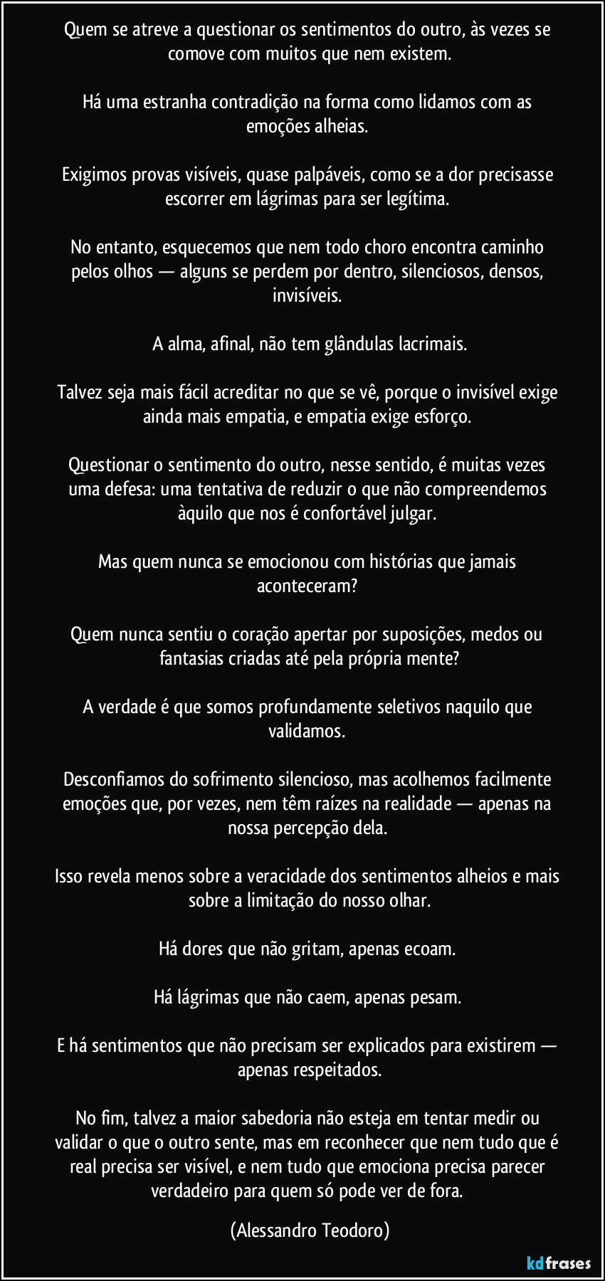 Quem se atreve a questionar os sentimentos do outro, às vezes se comove com muitos que nem existem.

Há uma estranha contradição na forma como lidamos com as emoções alheias. 

Exigimos provas visíveis, quase palpáveis, como se a dor precisasse escorrer em lágrimas para ser legítima. 

No entanto, esquecemos que nem todo choro encontra caminho pelos olhos — alguns se perdem por dentro, silenciosos, densos, invisíveis. 

A alma, afinal, não tem glândulas lacrimais.

Talvez seja mais fácil acreditar no que se vê, porque o invisível exige ainda mais empatia, e empatia exige esforço. 

Questionar o sentimento do outro, nesse sentido, é muitas vezes uma defesa: uma tentativa de reduzir o que não compreendemos àquilo que nos é confortável julgar. 

Mas quem nunca se emocionou com histórias que jamais aconteceram? 

Quem nunca sentiu o coração apertar por suposições, medos ou fantasias criadas até pela própria mente?

A verdade é que somos profundamente seletivos naquilo que validamos. 

Desconfiamos do sofrimento silencioso, mas acolhemos facilmente emoções que, por vezes, nem têm raízes na realidade — apenas na nossa percepção dela. 

Isso revela menos sobre a veracidade dos sentimentos alheios e mais sobre a limitação do nosso olhar.

Há dores que não gritam, apenas ecoam. 

Há lágrimas que não caem, apenas pesam. 

E há sentimentos que não precisam ser explicados para existirem — apenas respeitados.

No fim, talvez a maior sabedoria não esteja em tentar medir ou validar o que o outro sente, mas em reconhecer que nem tudo que é real precisa ser visível, e nem tudo que emociona precisa parecer verdadeiro para quem só pode ver de fora. (Alessandro Teodoro)