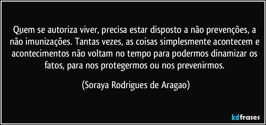 Quem se autoriza viver, precisa estar disposto a não prevenções, a não imunizações. Tantas vezes, as coisas simplesmente acontecem e acontecimentos não voltam no tempo para podermos dinamizar os fatos, para nos protegermos ou nos prevenirmos. (Soraya Rodrigues de Aragao)