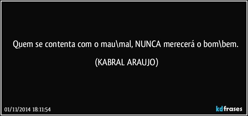 Quem se contenta com o mau\mal, NUNCA merecerá o bom\bem. (KABRAL ARAUJO)