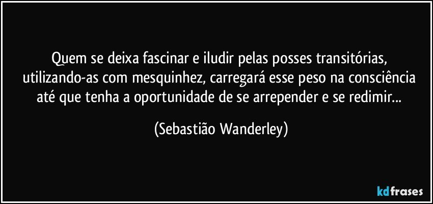 Quem se deixa fascinar e iludir pelas posses transitórias, utilizando-as com mesquinhez, carregará esse peso na consciência até que tenha a oportunidade de  se arrepender e se redimir... (Sebastião Wanderley)