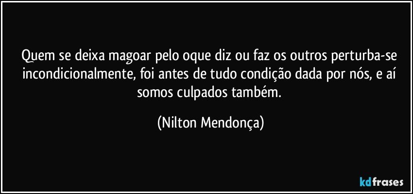 Quem se deixa magoar pelo oque diz ou faz os outros perturba-se incondicionalmente, foi antes de tudo condição dada por nós, e aí somos culpados também. (Nilton Mendonça)