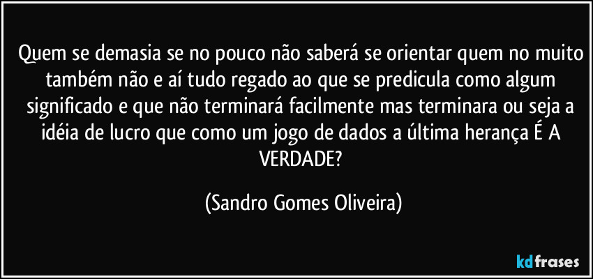 Quem se demasia se no pouco não saberá se orientar quem no muito também não e aí tudo regado ao que se predicula como algum significado e que não terminará facilmente mas terminara ou seja a idéia de lucro que como um jogo de dados a última herança É A VERDADE? (Sandro Gomes Oliveira)