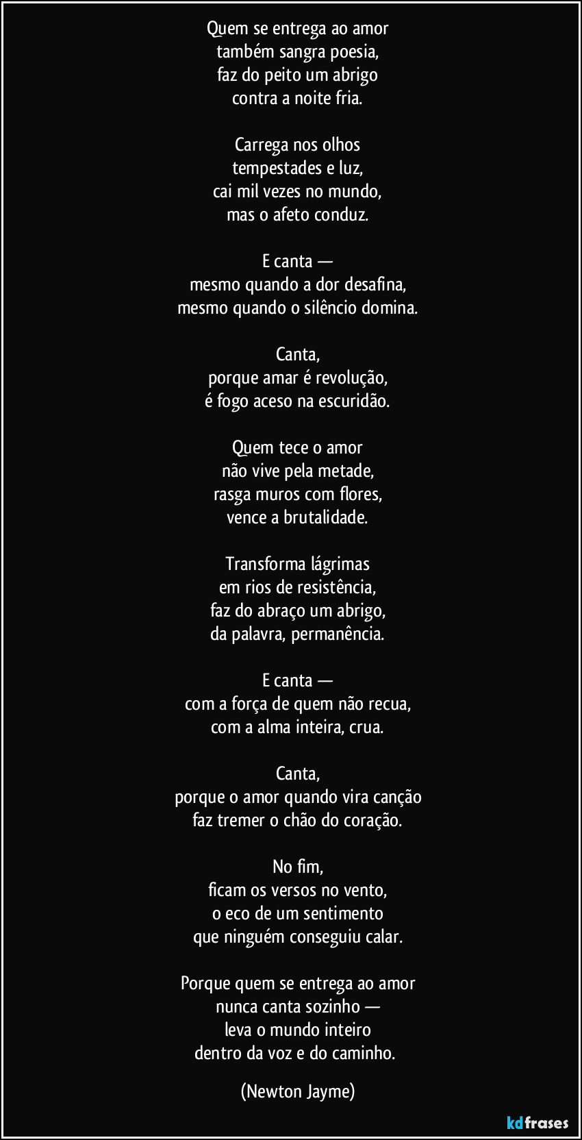 Quem se entrega ao amor
também sangra poesia,
faz do peito um abrigo
contra a noite fria.
Carrega nos olhos
tempestades e luz,
cai mil vezes no mundo,
mas o afeto conduz.
E canta —
mesmo quando a dor desafina,
mesmo quando o silêncio domina.
Canta,
porque amar é revolução,
é fogo aceso na escuridão.
Quem tece o amor
não vive pela metade,
rasga muros com flores,
vence a brutalidade.
Transforma lágrimas
em rios de resistência,
faz do abraço um abrigo,
da palavra, permanência.
E canta —
com a força de quem não recua,
com a alma inteira, crua.
Canta,
porque o amor quando vira canção
faz tremer o chão do coração.
No fim,
ficam os versos no vento,
o eco de um sentimento
que ninguém conseguiu calar.
Porque quem se entrega ao amor
nunca canta sozinho —
leva o mundo inteiro
dentro da voz e do caminho. (Newton Jayme)
