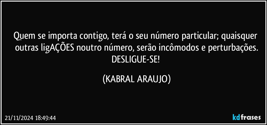 Quem se importa contigo, terá o seu número particular; quaisquer outras ligAÇÕES noutro número, serão incômodos e perturbações.
DESLIGUE-SE! (KABRAL ARAUJO)