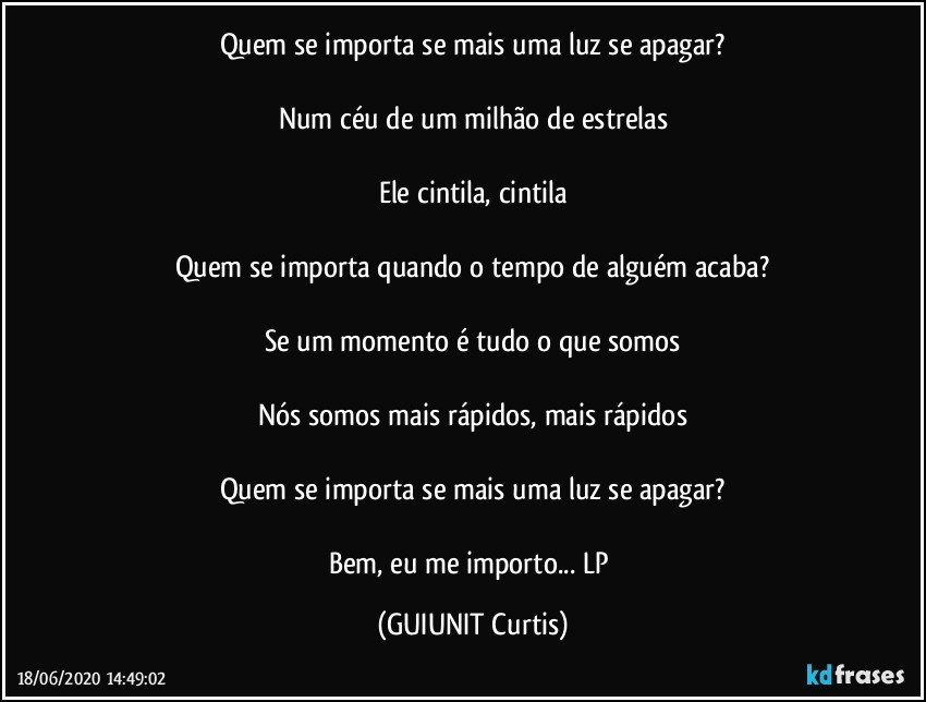 Quem se importa se mais uma luz se apagar?

Num céu de um milhão de estrelas

Ele cintila, cintila

Quem se importa quando o tempo de alguém acaba?

Se um momento é tudo o que somos

Nós somos mais rápidos, mais rápidos

Quem se importa se mais uma luz se apagar?

Bem, eu me importo... LP (GUIUNIT Curtis)