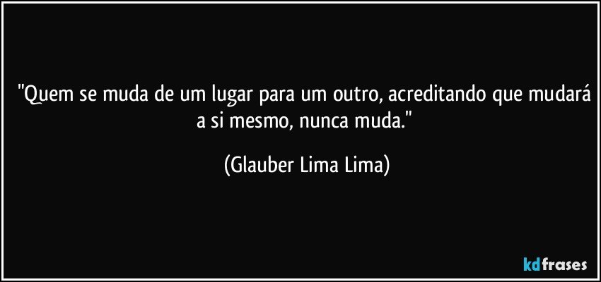 "Quem se muda de um lugar para um outro, acreditando que mudará a si mesmo, nunca muda." (Glauber Lima Lima)