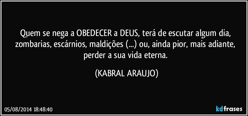 Quem se nega a OBEDECER a DEUS, terá de escutar algum dia, zombarias, escárnios, maldições (...) ou, ainda pior, mais adiante, perder a sua vida eterna. (KABRAL ARAUJO)