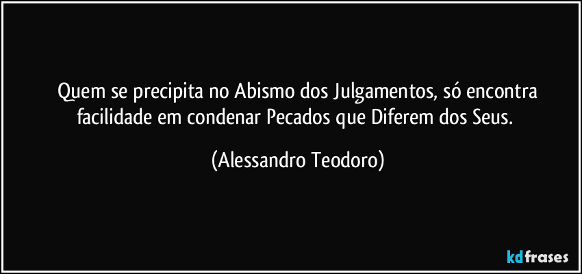⁠Quem se precipita no Abismo dos Julgamentos, só encontra facilidade em condenar Pecados que Diferem dos Seus. (Alessandro Teodoro)